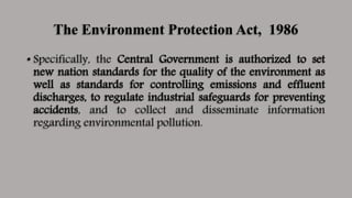 The Environment Protection Act, 1986
• Specifically, the Central Government is authorized to set
new nation standards for the quality of the environment as
well as standards for controlling emissions and effluent
discharges, to regulate industrial safeguards for preventing
accidents, and to collect and disseminate information
regarding environmental pollution.
 