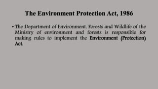 The Environment Protection Act, 1986
• The Department of Environment, Forests and Wildlife of the
Ministry of environment and forests is responsible for
making rules to implement the Environment (Protection)
Act.
 