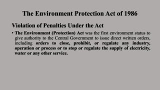 The Environment Protection Act of 1986
Violation of Penalties Under the Act
• The Environment (Protection) Act was the first environment status to
give authority to the Central Government to issue direct written orders,
including orders to close, prohibit, or regulate any industry,
operation or process or to stop or regulate the supply of electricity,
water or any other service.
 