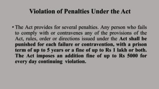 Violation of Penalties Under the Act
• The Act provides for several penalties. Any person who fails
to comply with or contravenes any of the provisions of the
Act, rules, order or directions issued under the Act shall be
punished for each failure or contravention, with a prison
term of up to 5 years or a fine of up to Rs 1 lakh or both.
The Act imposes an addition fine of up to Rs 5000 for
every day continuing violation.
 