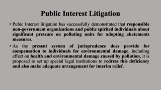 Public Interest Litigation
• Pubic Interest litigation has successfully demonstrated that responsible
non-government organizations and public spirited individuals about
significant pressure on polluting units for adopting abatements
measures.
• As the present system of jurisprudence does provide for
compensation to individuals for environmental damage, including
effect on health and environmental damage caused by pollution, it is
proposed to set up special legal institutions to redress this deficiency
and also make adequate arrangement for interim relief.
 