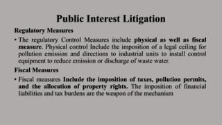 Public Interest Litigation
Regulatory Measures
• The regulatory Control Measures include physical as well as fiscal
measure. Physical control Include the imposition of a legal ceiling for
pollution emission and directions to industrial units to install control
equipment to reduce emission or discharge of waste water.
Fiscal Measures
• Fiscal measures Include the imposition of taxes, pollution permits,
and the allocation of property rights. The imposition of financial
liabilities and tax burdens are the weapon of the mechanism
 