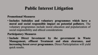Public Interest Litigation
Promotional Measures
• Includes Subsidies and voluntary programmes which have a
moral and social responsible impact on potential polluters. The
voluntary programmes include moral education and popularization of
social responsibility and ethical considerations
Participatory Measures
• Include Direct Investment by the government in Waste
Management, effluent Treatment and slum clearance, and
increasing forest cover programmes. Direct Participitation will yield
quick results.
 