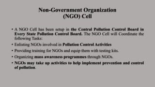 Non-Government Organization
(NGO) Cell
• A NGO Cell has been setup in the Central Pollution Control Board in
Every State Pollution Control Board. The NGO Cell will Coordinate the
following Tasks:
• Enlisting NGOs involved in Pollution Control Activities
• Providing training for NGOs and equip them with testing kits.
• Organizing mass awareness programmes through NGOs.
• NGOs may take up activities to help implement prevention and control
of pollution.
 