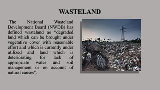 WASTELAND
The National Wasteland
Development Board (NWDB) has
defined wasteland as “degraded
land which can be brought under
vegetative cover with reasonable
effort and which is currently under
utilized and land which is
deteriorating for lack of
appropriate water and soil
management or on account of
natural causes”.
 