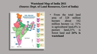 Wasteland Map of India 2011
(Source: Dept. of Land Resources, Govt of India)
• From the total land
area of 328 million
hectare about 162
million hectare i.e. 51%
is agricultural land,4% is
pasture land,21% is
forest land and 24% is
wasteland
 