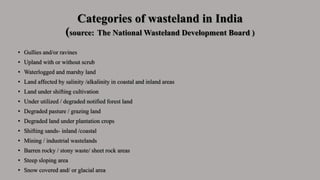 Categories of wasteland in India
(source: The National Wasteland Development Board )
• Gullies and/or ravines
• Upland with or without scrub
• Waterlogged and marshy land
• Land affected by salinity /alkalinity in coastal and inland areas
• Land under shifting cultivation
• Under utilized / degraded notified forest land
• Degraded pasture / grazing land
• Degraded land under plantation crops
• Shifting sands- inland /coastal
• Mining / industrial wastelands
• Barren rocky / stony waste/ sheet rock areas
• Steep sloping area
• Snow covered and/ or glacial area
 