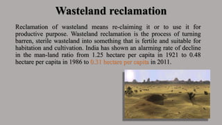 Wasteland reclamation
Reclamation of wasteland means re-claiming it or to use it for
productive purpose. Wasteland reclamation is the process of turning
barren, sterile wasteland into something that is fertile and suitable for
habitation and cultivation. India has shown an alarming rate of decline
in the man-land ratio from 1.25 hectare per capita in 1921 to 0.48
hectare per capita in 1986 to 0.31 hectare per capita in 2011.
 