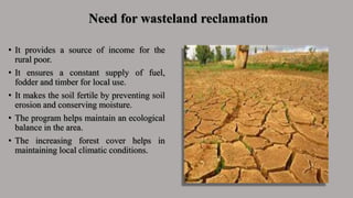 Need for wasteland reclamation
• It provides a source of income for the
rural poor.
• It ensures a constant supply of fuel,
fodder and timber for local use.
• It makes the soil fertile by preventing soil
erosion and conserving moisture.
• The program helps maintain an ecological
balance in the area.
• The increasing forest cover helps in
maintaining local climatic conditions.
 