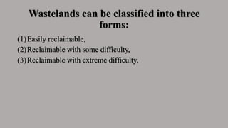 Wastelands can be classified into three
forms:
(1)Easily reclaimable,
(2)Reclaimable with some difficulty,
(3)Reclaimable with extreme difficulty.
 