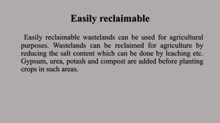 Easily reclaimable
Easily reclaimable wastelands can be used for agricultural
purposes. Wastelands can be reclaimed for agriculture by
reducing the salt content which can be done by leaching etc.
Gypsum, urea, potash and compost are added before planting
crops in such areas.
 