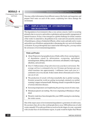 SOCIAL SCIENCE
MODULE - 4 Environmental Degradation and Disaster Management
Contemporary India: Issues
and Goals
254
Notes
You may collect information from different sources like books and magazines and
prepare brief notes on each of the causes, explaining how these damage the
environment.
26.7 IMPLICATIONS OF ENVIRONMENTAL
DEGRADATION
The degradation of environment is thus a very serious concern.And it is occurring
primarilyduetoexcessiveandrecklessexploitationandunscientificmanagementof
natural resources. In fact, it has emerged as a global challenge for all the countries
of the world.As stated above, the pollution of air, water and soil caused by emission
ofharmfulgases,releaseofindustrialeffluents,urbanwastesandradio-activewastes
andrecklessuseoffertilizersandpesticidesisthreateningtheverysurvivalofmodern
civilization. If you go through the facts stated in the following box, you may realize
the seriousness of environmental degradation.
Think and Ponder
About 50 percent of geographical area of India suffers from varying degrees
of degradation caused by deforestation, overgrazing, agricultural
mismanagement,shiftingcultivation,soilerosion,soilsalination,waterlogging,
alkalinity, and acid rains.
Over 5.3 billion tonnes of top soil is lost every year due to soil erosion. The
average soil loss is estimated to be over 16 tonnes per hectares per year
which translates into approximately 1 millimetre (mm) each year or 1
centimetre (cm) every decade. It takes nature about a thousand years to form
one cm of soil.
The production of cereals will drop remarkably due to global warming.
Scientist around the world are getting increasingly alarmed over global
warming’simpactonhumanhealth.Warmingclimateisresponsibleforspread
of serious infectious diseases.
Increasing temperatures are lengthening the growing season of some crops.
Himalayanglaciersaremelting.TheriversoriginatinginHimalayaswillget
dried.
Westerlywindshavebeendisruptedthisyear(2009)causinglessrainduring
the winter season.
One of the major causes of environmental degradation is generation of solid wastes.
Do you know that, all over the world people throw away 1000 million tons of solid
wastes annually? If we pile up all these at sea level in the shape of a cone, a pyramid
with circular base of one kilometer region, its peak would be higher than Mount
 