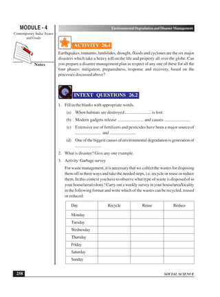 SOCIAL SCIENCE
MODULE - 4 Environmental Degradation and Disaster Management
Contemporary India: Issues
and Goals
258
Notes
ACTIVITY 26.4
Earthquakes, tsunamis, landslides, drought, floods and cyclones are the six major
disasters which take a heavy toll on the life and property all over the globe. Can
you prepare a disaster management plan in respect of any one of these for all the
four phases: mitigation, preparedness, response and recovery, based on the
processes discussed above?
INTEXT QUESTIONS 26.2
1. Fill in the blanks with appropriate words.
(a) When habitats are destroyed ........................ is lost.
(b) Modern gadgets release ........................ and causes ........................
(c) Extensive use of fertilizers and pesticides have been a major source of
........................ and ........................
(d) One of the biggest causes of environmental degradation is generation of
........................
2. What is disaster? Give any one example.
3. Activity:Garbagesurvey
For waste management, it is necessary that we collect the wastes for disposing
them off in three ways and take the needed steps, i.e. recycle or reuse or reduce
them. In this context you have to observe what type of waste is disposed of in
your house/area/colony? Carry out a weekly survey in your house/area/locality
in the following format and write which of the wastes can be recycled, reused
or reduced:
Day Recycle Reuse Reduce
Monday
Tuesday
Wednesday
Thursday
Friday
Saturday
Sunday
 