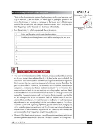 MODULE - 4
Contemporary India: Issues
and Goals
259
Environmental Degradation and Disaster Management
SOCIAL SCIENCE
Notes
Write in the above table the names of garbage generated in your house on each
day of the week. After one week, see which type of garbage is generated the
most. Try to reuse or reduce as explained in the lesson above. Do the same
exercise for another week and compare the results of two weeks.You may find
that the garbage under ‘Reduce’has decreased substantially.
4. List the activities by which we degrade the environment.
1 Using and throwing plastic materials into drains.
2 Plucking leaves from plants or trees while standing at the bus stop.
3
4
5
6
7
8
9
10
WHAT YOU HAVE LEARNT
Thewordenvironmentdenotesalltheelements,processesandconditionsaround
us along with their interrelationships. It is defined as the sum total of all the
conditions and influences that affect the development of life of an organism.
Environment has two components namely biotic and abiotic. Based on the
process of creation or evolution, environment can be classified into two main
categories, i.e. Natural and Human-made environment. The environment does
not remain static but it keeps on changing according to place and time. Both
natural and human-made environments are dynamic in nature; you must have
noticed the changes in human-made environment. Environment is very vital for
us. We are dependent on our environment for food, shelter, water, air, soil and
energy, fibers, medicines, raw materials and so on. Inspite of such importance
of environment, we are degrading it in the name of development. Social and
economicfactorssuchasgrowingpopulation,poverty,urbanisation,changinglife
style,agriculturaldevelopment,economicdevelopmentandindustrializationare
major causes of environmental degradation. We should try to conserve our
environment by observing certain simple rules and norms.
Disasters like floods and droughts are caused by environmental degradation and
mismanagement of resources. Disasters can be divided into two categories –
 