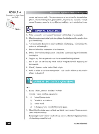 SOCIAL SCIENCE
MODULE - 4 Environmental Degradation and Disaster Management
Contemporary India: Issues
and Goals
260
Notes
natural and human made. Disaster management is a series of activities in four
phases. These are mitigation, preparedness, response and recovery. Though
natural disasters cannot be stopped but their effects can be minimized by us.
TERMINAL EXERCISES
1. What is meant by environment? Explain it with the help of an example.
2. Classifyenvironmentonthebasisofevolution.Explainthemwithexamplesfrom
yoursurroundings.
3. ‘Environment is dynamic in nature and keeps on changing.’ Substantiate this
statement with examples.
4. Discuss in brief the importance of environment.
5. Define environmental degradation. Explain the factors causing environmental
degradation.
6. Suggest any three ways to save our environment from degradation.
7. List at least ten activities by which human beings have been degrading the
environment.
8. Classify disasters on the basis of their origin.
9. What is meant by disaster management? How can we minimize the adverse
effects of disasters?
ANSWERS TO INTEXT QUESTIONS
26.1
1. Biotic – Plants, animals, microbes, bacteria
Abiotic – water, soil, fire, topography
2. (a) Natural, human made
(b) Creation or its evolution.
(c) Humanmade
(d) It changes over a period of time and space.
3. Thechildwillwritethenamesofbioticandabioticcomponentsoftheenvironment
of his own area/locality.
For example water without which nobody can live. He/she will prepare the list
ofotherthingshimself/herself.
 