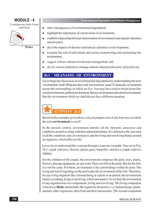 SOCIAL SCIENCE
MODULE - 4 Environmental Degradation and Disaster Management
Contemporary India: Issues
and Goals
246
Notes
infer consequences of environmental degradation;
highlight the importance of conservation of environment;
establishrelationshipbetweendeteriorationofenvironmentandnaturalcalamities
and disasters;
describe impacts of disaster and natural calamities on development;
examine the role of individuals and society in protecting and maintaining the
environment;
suggest various schemes for disaster management; and
devise various methods to manage natural calamities/disasters at local levels.
26.1 MEANAING OF ENVIRONMENT
Letusbeginthediscussiononenvironmentaldegradationbyunderstandingtheterm
‘environment’itself.Whatdoestheword‘environment’mean?Commonlyenvironment
means the surroundings in which we live. You may have read or heard terms like
socialenvironment,politicalenvironment,literaryenvironmentandschoolenvironment.
But the environment which we shall discuss has a different meaning.
ACTIVITY 26.1
Basedontheexamplesgivenabove,canyoupreparealistofanyfourwaysinwhich
the term environment is used?
In the present context, environment denotes all the elements, processes and
conditions around us along with their interrelationships. It is defined as the sum total
of all the conditions and circumstances and the living and non living things around
an organism, which affect its life.
Let us try to understand this concept through a concrete example. You see in Fig.
26.1, a park with trees, flowers, plants, grass, butterfies, and also a couple with two
children.
For the children of the couple, the environment comprises the park, trees, plants,
flowers,playingequipment,airandwaterTherearefishinthepond.Butforthefish,
it is not the same. For them, environment is the surroundings within the pool. The
living and non living things in the pool make the environment of the fish. Therefore,
for any living organism like a human being or a plant or an animal, the environment
meanseverything,livingornonliving,whichsurroundsit.Aswefind,theenvironment
of any organism has two components, living and non-living. The living component
isknownasBioticandincludestheorganismsthemselves,i.e.humanbeings,plants,
animals, other organisms, their food and their interactions. The second component
 