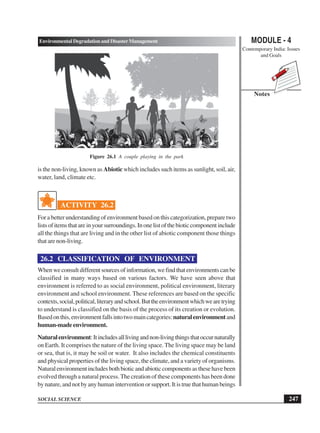 MODULE - 4
Contemporary India: Issues
and Goals
247
Environmental Degradation and Disaster Management
SOCIAL SCIENCE
Notes
is the non-living, known as Abiotic which includes such items as sunlight, soil, air,
water, land, climate etc.
ACTIVITY 26.2
For a better understanding of environment based on this categorization, prepare two
listsofitemsthatareinyoursurroundings.Inonelistofthebioticcomponentinclude
all the things that are living and in the other list of abiotic component those things
that are non-living.
26.2 CLASSIFICATION OF ENVIRONMENT
When we consult different sources of information, we find that environments can be
classified in many ways based on various factors. We have seen above that
environment is referred to as social environment, political environment, literary
environment and school environment. These references are based on the specific
contexts,social,political,literaryandschool.Buttheenvironmentwhichwearetrying
to understand is classified on the basis of the process of its creation or evolution.
Basedonthis,environmentfallsintotwomaincategories:naturalenvironmentand
human-madeenvironment.
Naturalenvironment:Itincludesalllivingandnon-livingthingsthatoccurnaturally
on Earth. It comprises the nature of the living space. The living space may be land
or sea, that is, it may be soil or water. It also includes the chemical constituents
and physical properties of the living space, the climate, and a variety of organisms.
Naturalenvironmentincludesbothbioticandabioticcomponentsasthesehavebeen
evolved through a natural process. The creation of these components has been done
by nature, and not by any human intervention or support. It is true that human beings
Figure 26.1 A couple playing in the park
 