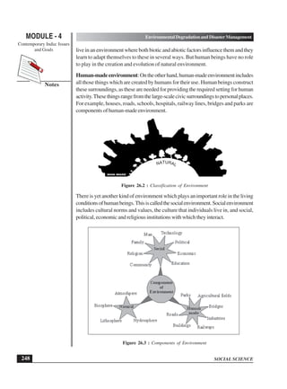 SOCIAL SCIENCE
MODULE - 4 Environmental Degradation and Disaster Management
Contemporary India: Issues
and Goals
248
Notes
live in an environment where both biotic and abiotic factors influence them and they
learn to adapt themselves to these in several ways. But human beings have no role
to play in the creation and evolution of natural environment.
Human-madeenvironment:Ontheotherhand,human-madeenvironmentincludes
all those things which are created by humans for their use. Human beings construct
these surroundings, as these are needed for providing the required setting for human
activity.Thesethingsrangefromthelarge-scalecivicsurroundingstopersonalplaces.
For example, houses, roads, schools, hospitals, railway lines, bridges and parks are
components of human-made environment.
Figure 26.2 : Classification of Environment
There is yet another kind of environment which plays an important role in the living
conditionsofhumanbeings.Thisiscalledthesocialenvironment.Socialenvironment
includes cultural norms and values, the culture that individuals live in, and social,
political, economic and religious institutions with which they interact.
Figure 26.3 : Components of Environment
NATURAL
 