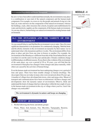 MODULE - 4
Contemporary India: Issues
and Goals
249
Environmental Degradation and Disaster Management
SOCIAL SCIENCE
Notes
Bynowwehavebeenabletounderstandthatnormally,theenvironmentatanyplace
is a combination or sum total of the natural component and the human-made
component. For example, in a town or city the people and animals living in it, the
land, air, water and trees are the components of the natural environment, whereas
the buildings, roads, other structures like schools, hospitals and establishments for
water and electricity supplies are the components of the human-made environment.
Asyoumayobserve,humanbeingsusenaturalenvironmentforcreatinghuman-made
environment.
26.3 THE DYNAMISM AND THE VARIETY OF THE
ENVIRONMENT
Asyouyourselfobserveandfindthattheenvironmentisneverstatic.Oneofitsmost
significantcharacteristicsisitsdynamism.Itiscontinuouslychanging. Boththebiotic
and the abiotic elements in the environment are dynamic by their nature. Let us
understand what is this dynamism and how it works. The environment differs from
place to place and also from one time in history to another. For example, the
environment of the Himalayas is different from that of the Great Indian Desert, and
even there it is not the same over the years and decades. Climatic conditions change
indifferentplacesindifferentseasons.Ifyouobservetheevolutionoftheenvironment
of the same place, say over a period of 20 or 30 years, you will find that the
environment of that place has changed. Some changes take place naturally, while
others are caused by the activities of human beings.
Even the human-made environment has been undergoing changes over a period of
time and space. There have been notable changes in human dwellings. The
skyscrapers that you see today in many cities were not present about 20 years ago.
A number of villages have developed into towns, cities and mega-cities. Means of
transport and communications have been revolutionized. All these changes and
developments show the dynamic nature of environment. Observe, think and
understand the kinds of changes that have taken place within the last couple of years
in the human-made environment in the city or village where you live. Aren’t the
changes very noticeable?
The environment is dynamic in nature and keeps on changing.
INTEXT QUESTIONS 26.1
1. Put the following into biotic and abiotic groups:
Plants, Water, Soil, Animals, Fire, Microbes, Topography, Bacteria.
Biotic Abiotic
 