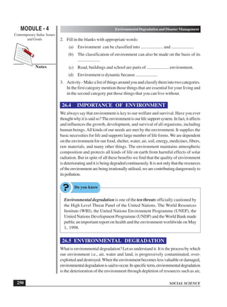 SOCIAL SCIENCE
MODULE - 4 Environmental Degradation and Disaster Management
Contemporary India: Issues
and Goals
250
Notes
2. Fill in the blanks with appropriate words:
(a) Environment can be classified into .................... and ....................
(b) The classification of environment can also be made on the basis of its
....................
(c) Road, buildings and school are parts of .................... environment.
(d) Environment is dynamic because ....................
3. Activity-Makealistofthingsaroundyouandclassifythemintotwocategories.
In the first category mention those things that are essential for your living and
in the second category put those things that you can live without.
26.4 IMPORTANCE OF ENVIRONMENT
We always say that environment is key to our welfare and survival. Have you ever
thoughtwhyitissaidso?Theenvironmentisourlifesupportsystem.Infact,itaffects
and influences the growth, development, and survival of all organisms, including
human beings.All kinds of our needs are met by the environment. It supplies the
basic necessities for life and supports large number of life forms. We are dependent
on the environment for our food, shelter, water, air, soil, energy, medicines, fibers,
raw materials, and many other things. The environment maintains atmospheric
composition and protects all kinds of life on earth from harmful effects of solar
radiation. But in spite of all these benefits we find that the quality of environment
is deteriorating and it is being degraded continuously. It is not only that the resources
oftheenvironmentarebeingirrationallyutilised,wearecontributingdangerouslyto
itspollution.
Environmental degradation is one of the ten threats officially cautioned by
the High Level Threat Panel of the United Nations. The World Resources
Institute (WRI), the United Nations Environment Programme (UNEP), the
United Nations Development Programme (UNDP) and the World Bank made
public an important report on health and the environment worldwide on May
1, 1998.
26.5 ENVIRONMENTAL DEGRADATION
What is environmental degradation? Let us understand it. It is the process by which
our environment i.e., air, water and land, is progressively contaminated, over-
exploited and destroyed. When the environment becomes less valuable or damaged,
environmentaldegradationissaidtooccur.Inspecificterm,environmentaldegradation
is the deterioration of the environment through depletion of resources such as air,
 