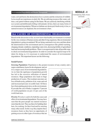 MODULE - 4
Contemporary India: Issues
and Goals
251
Environmental Degradation and Disaster Management
SOCIAL SCIENCE
Notes
water, soil and forest; the destruction of eco-systems and the extinction of wildlife.
Let us recall our experiences in daily life.We are utilizing resources like water, soil,
trees, coal, petrol without caring for the future.We are carelessly interfering with the
eco-system and deliberately killing wild animals. In fact, there are many forms of
environmental degradation. Whenever habitats are destroyed, biodiversity is lost, or
natural resources are depleted, the environment is hurt.
26.6 CAUSES OF ENVIRONMENTAL DEGRADATION
Based on the discussion so far, we now know that healthy environment is essential
fortheveryexistenceofhumansocietyandotherlivingorganisms.Butenvironmental
degradation is going on unabated.We are being cautioned every now and then about
the deterioration in the environment and its consequences like global warming,
changingclimaticconditions,impendingwatercrisis,decreasingfertilityofagricultural
landandincreasinghealthproblems.Thereisanurgentneedtotakeallpossiblesteps
to check environmental degradation. In order to consider the required steps to be
taken for doing so, it is necessary to understand the causes of environmental
degradation. The important factors are the following:
Social Factors
Growing Population: Population is the greatest resource of any country and a
majorcontributoryfactorfordevelopment,andyet
it is a major cause of environmental degradation.
As we find, the rapid pace of population growth
has led to the excessive utilization of natural
resources. Huge population also leads to huge
production of wastes. The resultant outcomes are
loss of biodiversity, pollution of air, water and soil
and increased pressure on arable land. All these
have been putting great stress on the environment.
If you take the case of India, it supports 17 percent
of world population on just 2.4 per cent of the
world land area.
Poverty: Poverty is said to be both the cause and
effectofenvironmentaldegradation.Youmayhave
seen that the poor people use natural resources
morethantherich.Theyusetheseforbuildingtheir
huts, for cooking, for their food and for meeting
many other needs. In this way they deplete these
resources faster as they have no opportunity of
gaining access to other types of resources that are
 