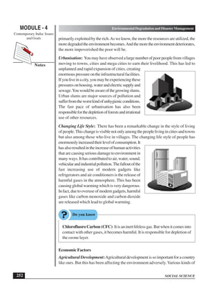 SOCIAL SCIENCE
MODULE - 4 Environmental Degradation and Disaster Management
Contemporary India: Issues
and Goals
252
Notes
primarily exploited by the rich.As we know, the more the resources are utilized, the
moredegradedtheenvironmentbecomes.Andthemoretheenvironmentdeteriorates,
the more impoverished the poor will be.
Urbanisation: You may have observed a large number of poor people from villages
moving to towns, cities and mega cities to earn their livelihood. This has led to
unplanned and rapid expansion of cities, creating
enormous pressure on the infrastructural facilities.
If you live in a city, you may be experiencing these
pressuresonhousing,waterandelectricsupplyand
sewage.Youwouldbeawareofthegrowingslums.
Urban slums are major sources of pollution and
sufferfromtheworstkindofunhygienicconditions.
The fast pace of urbanisation has also been
responsibleforthedepletionofforestsandirrational
use of other resources.
Changing Life Style: There has been a remarkable change in the style of living
ofpeople.Thischangeisvisiblenotonlyamongthepeoplelivingincitiesandtowns
but also among those who live in villages. The changing life style of people has
enormouslyincreasedtheirlevelofconsumption.It
hasalsoresultedintheincreaseofhumanactivities
that are causing serious damage to environment in
many ways. It has contributed to air, water, sound,
vehicularandindustrialpollution.Thefalloutofthe
fast increasing use of modern gadgets like
refrigerators and air conditioners is the release of
harmful gases in the atmosphere. This has been
causing global warming which is very dangerous.
In fact, due to overuse of modern gadgets, harmful
gases like carbon monoxide and carbon dioxide
are released which lead to global warming.
Chlorofluoro Carbon (CFC): It is an inert lifeless gas. But when it comes into
contact with other gases, it becomes harmful. It is responsible for depletion of
the ozone layer.
Economic Factors
Agricultural Development:Agricultural development is so important for a country
like ours. But this has been affecting the environment adversely. Various kinds of
 