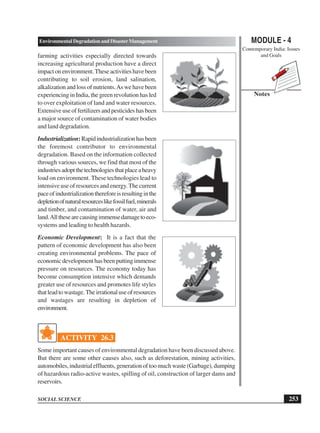 MODULE - 4
Contemporary India: Issues
and Goals
253
Environmental Degradation and Disaster Management
SOCIAL SCIENCE
Notes
farming activities especially directed towards
increasing agricultural production have a direct
impactonenvironment.Theseactivitieshavebeen
contributing to soil erosion, land salination,
alkalization and loss of nutrients.As we have been
experiencing in India, the green revolution has led
to over exploitation of land and water resources.
Extensive use of fertilizers and pesticides has been
a major source of contamination of water bodies
and land degradation.
Industrialization:Rapidindustrializationhasbeen
the foremost contributor to environmental
degradation. Based on the information collected
through various sources, we find that most of the
industriesadoptthetechnologiesthatplaceaheavy
load on environment. These technologies lead to
intensive use of resources and energy.The current
paceofindustrializationthereforeisresultinginthe
depletionofnaturalresourceslikefossilfuel,minerals
and timber, and contamination of water, air and
land.Allthesearecausingimmensedamagetoeco-
systems and leading to health hazards.
Economic Development: It is a fact that the
pattern of economic development has also been
creating environmental problems. The pace of
economic development has been putting immense
pressure on resources. The economy today has
become consumption intensive which demands
greater use of resources and promotes life styles
thatleadtowastage.Theirrationaluseofresources
and wastages are resulting in depletion of
environment.
ACTIVITY 26.3
Some important causes of environmental degradation have been discussed above.
But there are some other causes also, such as deforestation, mining activities,
automobiles, industrial effluents, generation of too much waste (Garbage), dumping
of hazardous radio-active wastes, spilling of oil, construction of larger dams and
reservoirs.
 