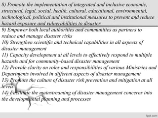 8) Promote the implementation of integrated and inclusive economic,
structural, legal, social, health, cultural, educational, environmental,
technological, political and institutional measures to prevent and reduce
hazard exposure and vulnerabilities to disaster
9) Empower both local authorities and communities as partners to
reduce and manage disaster risks
10) Strengthen scientific and technical capabilities in all aspects of
disaster management
11) Capacity development at all levels to effectively respond to multiple
hazards and for community-based disaster management
12) Provide clarity on roles and responsibilities of various Ministries and
Departments involved in different aspects of disaster management
13) Promote the culture of disaster risk prevention and mitigation at all
levels
14) Facilitate the mainstreaming of disaster management concerns into
the developmental planning and processes
 