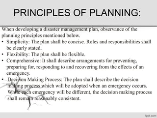 PRINCIPLES OF PLANNING:
When developing a disaster management plan, observance of the
planning principles mentioned below.
• Simplicity: The plan shall be concise. Roles and responsibilities shall
be clearly stated.
• Flexibility: The plan shall be flexible.
• Comprehensive: It shall describe arrangements for preventing,
preparing for, responding to and recovering from the effects of an
emergency.
• Decision Making Process: The plan shall describe the decision
making process which will be adopted when an emergency occurs.
While each emergency will be different, the decision making process
shall remain reasonably consistent.
 