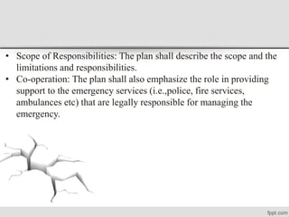 • Scope of Responsibilities: The plan shall describe the scope and the
limitations and responsibilities.
• Co-operation: The plan shall also emphasize the role in providing
support to the emergency services (i.e.,police, fire services,
ambulances etc) that are legally responsible for managing the
emergency.
 