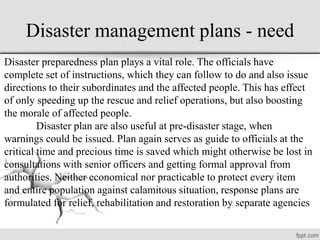 Disaster management plans - need
Disaster preparedness plan plays a vital role. The officials have
complete set of instructions, which they can follow to do and also issue
directions to their subordinates and the affected people. This has effect
of only speeding up the rescue and relief operations, but also boosting
the morale of affected people.
Disaster plan are also useful at pre-disaster stage, when
warnings could be issued. Plan again serves as guide to officials at the
critical time and precious time is saved which might otherwise be lost in
consultations with senior officers and getting formal approval from
authorities. Neither economical nor practicable to protect every item
and entire population against calamitous situation, response plans are
formulated for relief, rehabilitation and restoration by separate agencies
 
