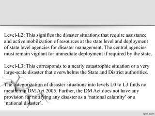 Level-L2: This signifies the disaster situations that require assistance
and active mobilization of resources at the state level and deployment
of state level agencies for disaster management. The central agencies
must remain vigilant for immediate deployment if required by the state.
Level-L3: This corresponds to a nearly catastrophic situation or a very
large-scale disaster that overwhelms the State and District authorities.
The categorization of disaster situations into levels L0 to L3 finds no
mention in DM Act 2005. Further, the DM Act does not have any
provision for notifying any disaster as a ‘national calamity’ or a
‘national disaster’.
 