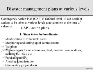 Disaster management plans at various levels
Contingency Action Plan (CAP) at national level list out detail of
actions to be taken at various levels g government at the time of
calamity.
CAP – action plans
• Identification of vulnerable areas
• Monitoring and setting up of control rooms
• Warnings
• Arrangements for relief campus, food, essential commodities,
medical facilities, etc
• Fund allocation
• Alerting administration
• Community preparedness
1. Steps taken before disaster
 
