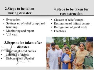 2.Steps to be taken
during disaster
• Evacuation
• Settings up of relief camps and
handling
• Monitoring and report
• VIP visit
3.Steps to be taken after
disaster
• Disposal of dead bodies
• Cleaning of debris
• Disbursement of relief
4.Steps to be taken for
reconstruction
• Closure of relief camps
• Restoration of infrastructure
• Recognition of good work
• Feedback
 
