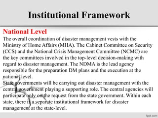 Institutional Framework
National Level
The overall coordination of disaster management vests with the
Ministry of Home Affairs (MHA). The Cabinet Committee on Security
(CCS) and the National Crisis Management Committee (NCMC) are
the key committees involved in the top-level decision-making with
regard to disaster management. The NDMA is the lead agency
responsible for the preparation DM plans and the execution at the
national level.
State governments will be carrying out disaster management with the
central government playing a supporting role. The central agencies will
participate only on the request from the state government. Within each
state, there is a separate institutional framework for disaster
management at the state-level.
 