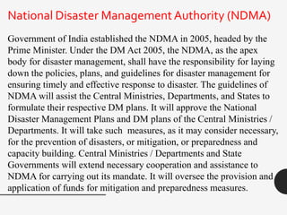 Government of India established the NDMA in 2005, headed by the
Prime Minister. Under the DM Act 2005, the NDMA, as the apex
body for disaster management, shall have the responsibility for laying
down the policies, plans, and guidelines for disaster management for
ensuring timely and effective response to disaster. The guidelines of
NDMA will assist the Central Ministries, Departments, and States to
formulate their respective DM plans. It will approve the National
Disaster Management Plans and DM plans of the Central Ministries /
Departments. It will take such measures, as it may consider necessary,
for the prevention of disasters, or mitigation, or preparedness and
capacity building. Central Ministries / Departments and State
Governments will extend necessary cooperation and assistance to
NDMA for carrying out its mandate. It will oversee the provision and
application of funds for mitigation and preparedness measures.
National Disaster Management Authority (NDMA)
 