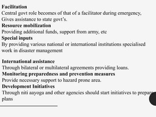 Facilitation
Central govt role becomes of that of a facilitator during emergency,
Gives assistance to state govt’s.
Resource mobilization
Providing additional funds, support from army, etc
Special inputs
By providing various national or international institutions specialised
work in disaster management
International assistance
Through bilateral or multilateral agreements providing loans.
Monitoring preparedness and prevention measures
Provide necessary support to hazard prone area.
Development Initiatives
Through niti aayoga and other agencies should start initiatives to prepare
plans
 