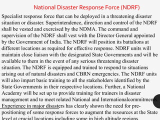 National Disaster Response Force (NDRF)
Specialist response force that can be deployed in a threatening disaster
situation or disaster. Superintendence, direction and control of the NDRF
shall be vested and exercised by the NDMA. The command and
supervision of the NDRF shall vest with the Director General appointed
by the Government of India. The NDRF will position its battalions at
different locations as required for effective response. NDRF units will
maintain close liaison with the designated State Governments and will be
available to them in the event of any serious threatening disaster
situation. The NDRF is equipped and trained to respond to situations
arising out of natural disasters and CBRN emergencies. The NDRF units
will also impart basic training to all the stakeholders identified by the
State Governments in their respective locations. Further, a National
Academy will be set up to provide training for trainers in disaster
management and to meet related National and Internationalcommitments.
Experience in major disasters has clearly shown the need for pre-
positioning of some response forces to augment the resources at the State
 