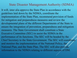 State Disaster Management Authority (SDMA)
It will, inter alia approve the State Plan in accordance with the
guidelines laid down by the NDMA, coordinate the
implementation of the State Plan, recommend provision of funds
for mitigation and preparedness measures and review the
developmental plans of the different Departments of the State to
ensure the integration of prevention, preparedness and mitigation
measures. The State Government shall constitute a State
Executive Committee (SEC) to assist the SDMA in the
performance of its functions. The SEC will be headed by the
Chief Secretary to the State Government. The SEC will coordinate
and monitor the implementation of the National Policy, the
National Plan, and the State Plan. The SEC will also provide
information to the NDMA relating to different aspects of DM.
 