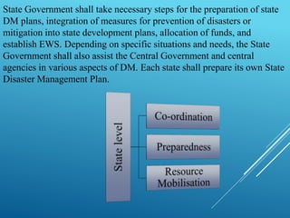 State Government shall take necessary steps for the preparation of state
DM plans, integration of measures for prevention of disasters or
mitigation into state development plans, allocation of funds, and
establish EWS. Depending on specific situations and needs, the State
Government shall also assist the Central Government and central
agencies in various aspects of DM. Each state shall prepare its own State
Disaster Management Plan.
 