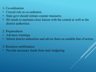 1. Co-ordination
• Crucial role as co-ordinator.
• State govt should initiate counter measures.
• SG needs to maintain close liaison with the central as well as the
district authorities.
2. Preparedness
• Advance warnings
• Inform district authorities and advise them on suitable line of action.
3. Resource mobilisation
• Provide necessary funds from state budgeting
 