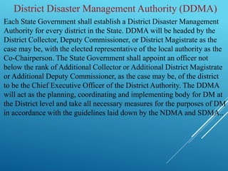 Each State Government shall establish a District Disaster Management
Authority for every district in the State. DDMA will be headed by the
District Collector, Deputy Commissioner, or District Magistrate as the
case may be, with the elected representative of the local authority as the
Co-Chairperson. The State Government shall appoint an officer not
below the rank of Additional Collector or Additional District Magistrate
or Additional Deputy Commissioner, as the case may be, of the district
to be the Chief Executive Officer of the District Authority. The DDMA
will act as the planning, coordinating and implementing body for DM at
the District level and take all necessary measures for the purposes of DM
in accordance with the guidelines laid down by the NDMA and SDMA..
District Disaster Management Authority (DDMA)
 