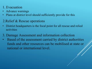 1. Evacuation
• Advance warnings
• Plans at district level should sufficiently provide for this
• District headquarters is the focal point for all rescue and relied
activities
2.Relief & Rescue operations
3. Damage Assessment and information collection
• Based of the assessment carried by district authorities
funds and other resources can be mobilised at state or
national or international level.
 