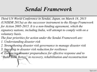 Sendai Framework
Third UN World Conference in Sendai, Japan, on March 18, 2015
(UNISDR 2015a) as the successor instrument to the Hyogo Framework
for Action 2005-2015. It is a non-binding agreement, which the
signatory nations, including India, will attempt to comply with on a
voluntary basis.
The four priorities for action under the Sendai Framework are:
1. Understanding disaster risk
2. Strengthening disaster risk governance to manage disaster risk
3. Investing in disaster risk reduction for resilience
4. Enhancing disaster preparedness for effective response and to
“Build Back Better” in recovery, rehabilitation and reconstruction
 