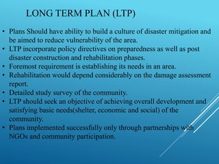 LONG TERM PLAN (LTP)
• Plans Should have ability to build a culture of disaster mitigation and
be aimed to reduce vulnerability of the area.
• LTP incorporate policy directives on preparedness as well as post
disaster construction and rehabilitation phases.
• Foremost requirement is establishing its needs in an area.
• Rehabilitation would depend considerably on the damage assessment
report.
• Detailed study survey of the community.
• LTP should seek an objective of achieving overall development and
satisfying basic needs(shelter, economic and social) of the
community.
• Plans implemented successfully only through partnerships with
NGOs and community participation.
 