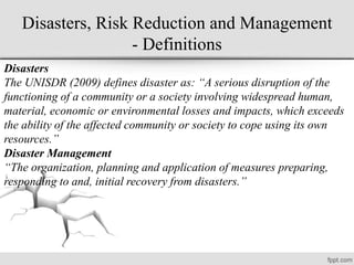 Disasters, Risk Reduction and Management
- Definitions
Disasters
The UNISDR (2009) defines disaster as: “A serious disruption of the
functioning of a community or a society involving widespread human,
material, economic or environmental losses and impacts, which exceeds
the ability of the affected community or society to cope using its own
resources.”
Disaster Management
“The organization, planning and application of measures preparing,
responding to and, initial recovery from disasters.”
 