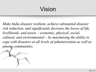 Vision
Make India disaster resilient, achieve substantial disaster
risk reduction, and significantly decrease the losses of life,
livelihoods, and assets – economic, physical, social,
cultural, and environmental – by maximizing the ability to
cope with disasters at all levels of administration as well as
among communities.
 
