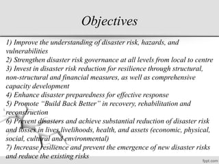 Objectives
1) Improve the understanding of disaster risk, hazards, and
vulnerabilities
2) Strengthen disaster risk governance at all levels from local to centre
3) Invest in disaster risk reduction for resilience through structural,
non-structural and financial measures, as well as comprehensive
capacity development
4) Enhance disaster preparedness for effective response
5) Promote “Build Back Better” in recovery, rehabilitation and
reconstruction
6) Prevent disasters and achieve substantial reduction of disaster risk
and losses in lives,livelihoods, health, and assets (economic, physical,
social, cultural and environmental)
7) Increase resilience and prevent the emergence of new disaster risks
and reduce the existing risks
 