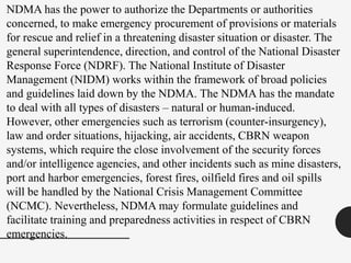 NDMA has the power to authorize the Departments or authorities
concerned, to make emergency procurement of provisions or materials
for rescue and relief in a threatening disaster situation or disaster. The
general superintendence, direction, and control of the National Disaster
Response Force (NDRF). The National Institute of Disaster
Management (NIDM) works within the framework of broad policies
and guidelines laid down by the NDMA. The NDMA has the mandate
to deal with all types of disasters – natural or human-induced.
However, other emergencies such as terrorism (counter-insurgency),
law and order situations, hijacking, air accidents, CBRN weapon
systems, which require the close involvement of the security forces
and/or intelligence agencies, and other incidents such as mine disasters,
port and harbor emergencies, forest fires, oilfield fires and oil spills
will be handled by the National Crisis Management Committee
(NCMC). Nevertheless, NDMA may formulate guidelines and
facilitate training and preparedness activities in respect of CBRN
emergencies.
 