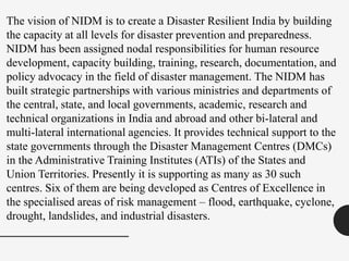 The vision of NIDM is to create a Disaster Resilient India by building
the capacity at all levels for disaster prevention and preparedness.
NIDM has been assigned nodal responsibilities for human resource
development, capacity building, training, research, documentation, and
policy advocacy in the field of disaster management. The NIDM has
built strategic partnerships with various ministries and departments of
the central, state, and local governments, academic, research and
technical organizations in India and abroad and other bi-lateral and
multi-lateral international agencies. It provides technical support to the
state governments through the Disaster Management Centres (DMCs)
in the Administrative Training Institutes (ATIs) of the States and
Union Territories. Presently it is supporting as many as 30 such
centres. Six of them are being developed as Centres of Excellence in
the specialised areas of risk management – flood, earthquake, cyclone,
drought, landslides, and industrial disasters.
 